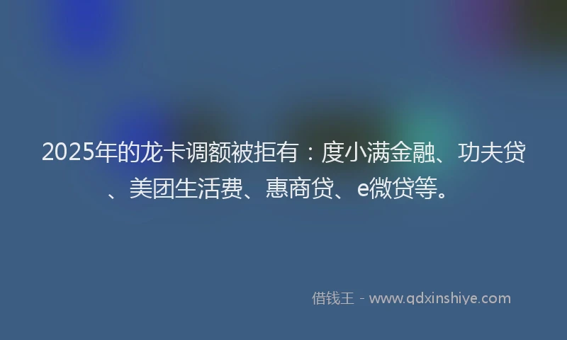 2025年的龙卡调额被拒有：度小满金融、功夫贷、美团生活费、惠商贷、e微贷等。