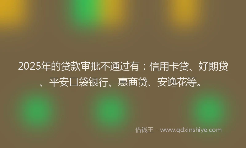 2025年的贷款审批不通过有：信用卡贷、好期贷、平安口袋银行、惠商贷、安逸花等。