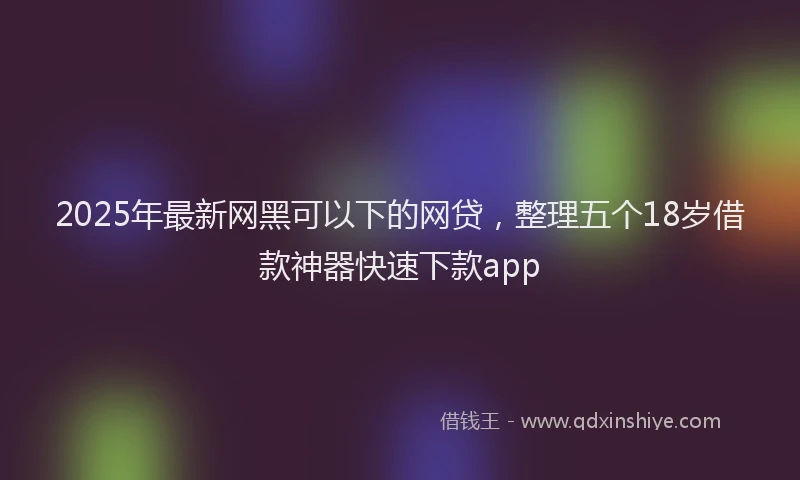 2025年最新网黑可以下的网贷，整理五个18岁借款神器快速下款app