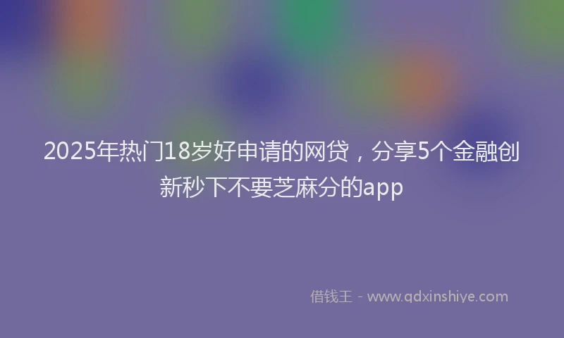 2025年热门18岁好申请的网贷，分享5个金融创新秒下不要芝麻分的app