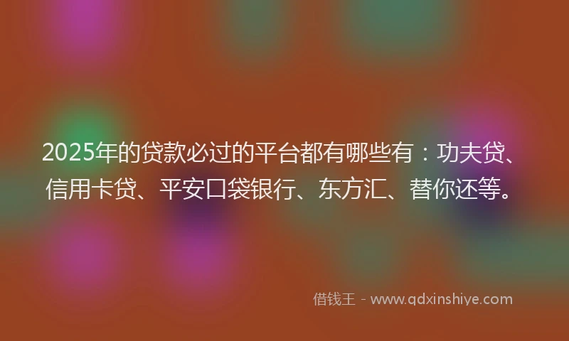 2025年的贷款必过的平台都有哪些有：功夫贷、信用卡贷、平安口袋银行、东方汇、替你还等。