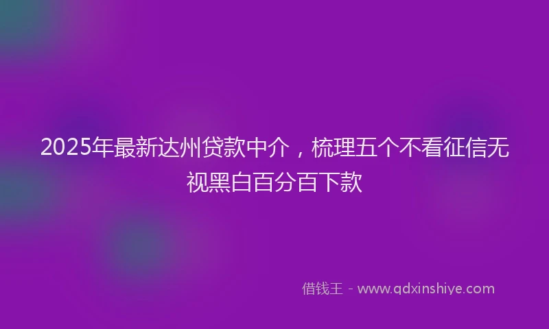 2025年最新达州贷款中介，梳理五个不看征信无视黑白百分百下款