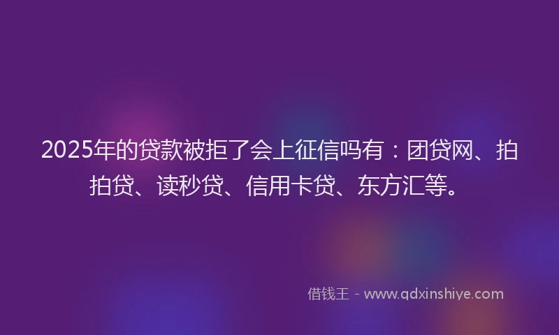 2025年的贷款被拒了会上征信吗有：团贷网、拍拍贷、读秒贷、信用卡贷、东方汇等。