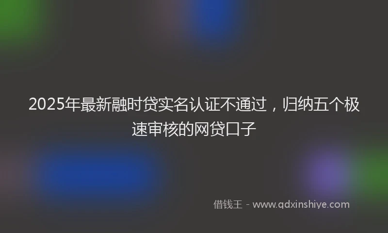 2025年最新融时贷实名认证不通过，归纳五个极速审核的网贷口子