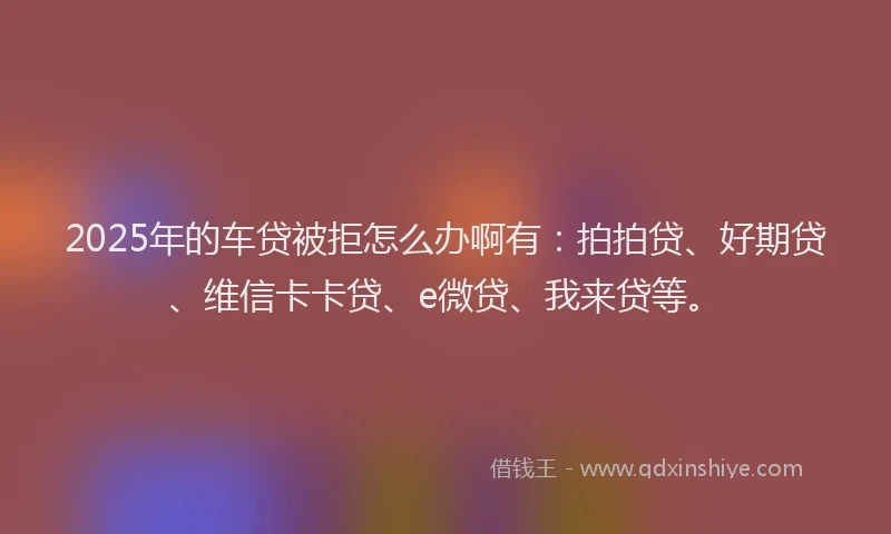 2025年的车贷被拒怎么办啊有：拍拍贷、好期贷、维信卡卡贷、e微贷、我来贷等。