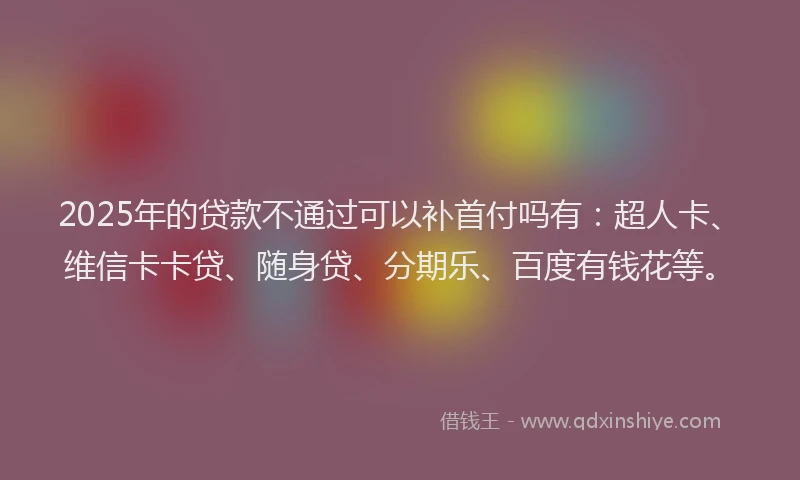 2025年的贷款不通过可以补首付吗有：超人卡、维信卡卡贷、随身贷、分期乐、百度有钱花等。