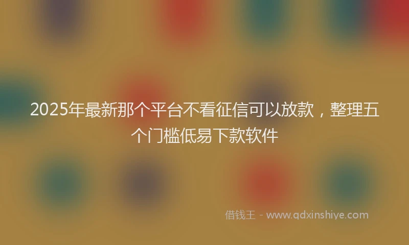 2025年最新那个平台不看征信可以放款，整理五个门槛低易下款软件