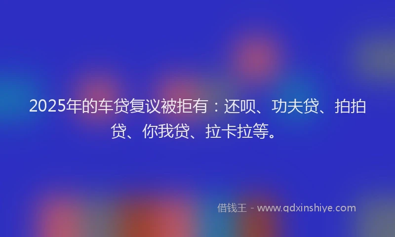 2025年的车贷复议被拒有：还呗、功夫贷、拍拍贷、你我贷、拉卡拉等。