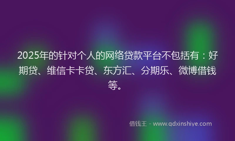 2025年的针对个人的网络贷款平台不包括有：好期贷、维信卡卡贷、东方汇、分期乐、微博借钱等。