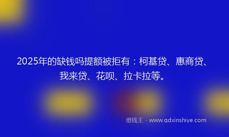 2025年的缺钱吗提额被拒有：柯基贷、惠商贷、我来贷、花呗、拉卡拉等。