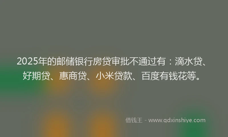 2025年的邮储银行房贷审批不通过有：滴水贷、好期贷、惠商贷、小米贷款、百度有钱花等。