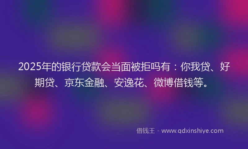 2025年的银行贷款会当面被拒吗有：你我贷、好期贷、京东金融、安逸花、微博借钱等。