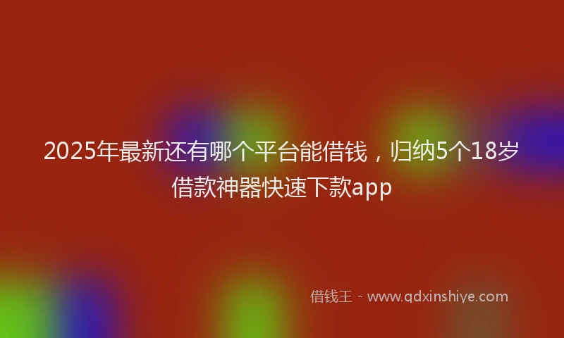 2025年最新还有哪个平台能借钱，归纳5个18岁借款神器快速下款app