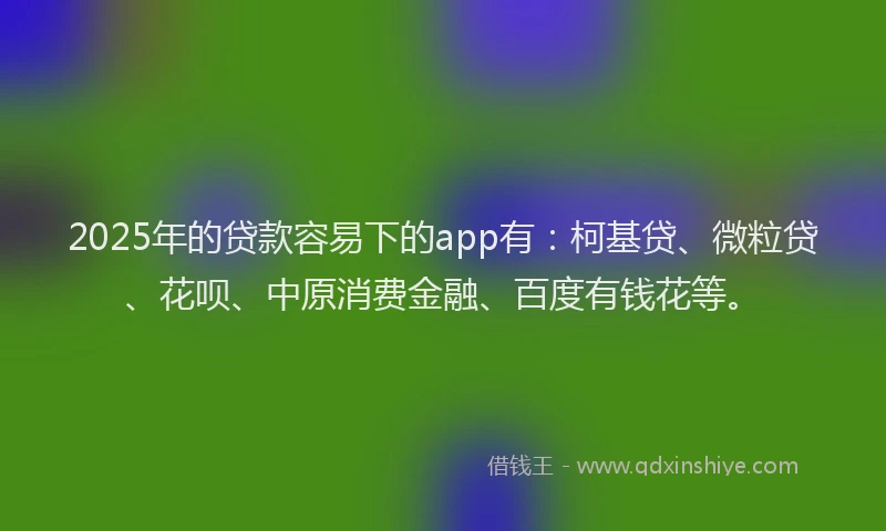 2025年的贷款容易下的app有：柯基贷、微粒贷、花呗、中原消费金融、百度有钱花等。