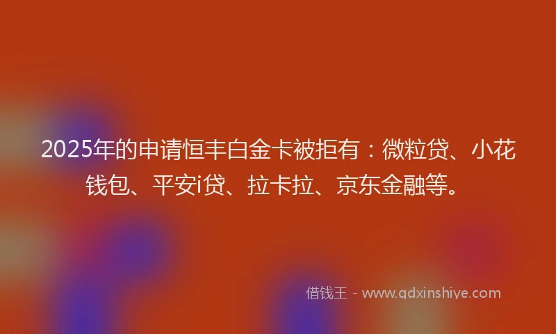 2025年的申请恒丰白金卡被拒有：微粒贷、小花钱包、平安i贷、拉卡拉、京东金融等。