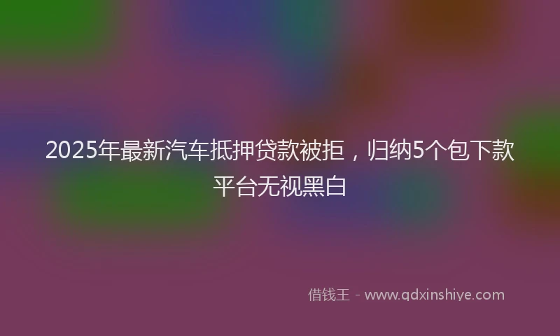 2025年最新汽车抵押贷款被拒，归纳5个包下款平台无视黑白