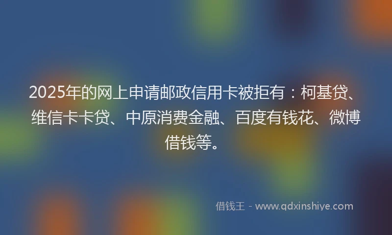 2025年的网上申请邮政信用卡被拒有：柯基贷、维信卡卡贷、中原消费金融、百度有钱花、微博借钱等。