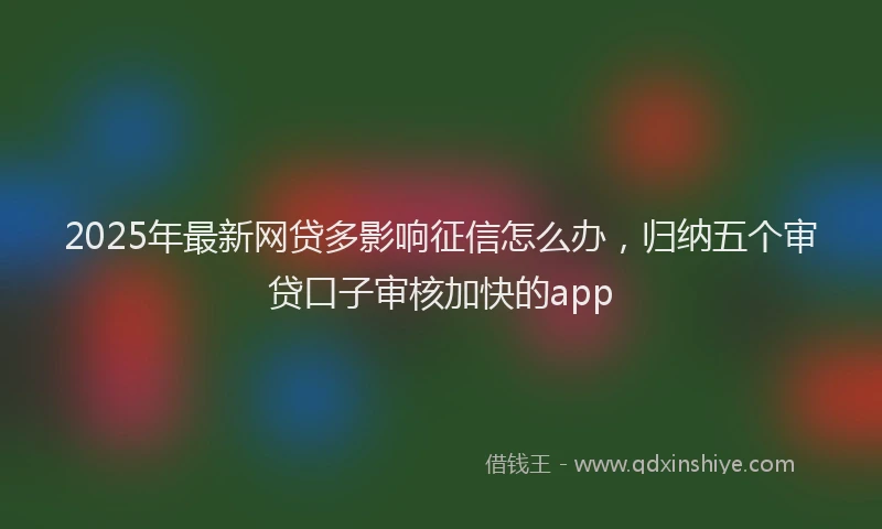 2025年最新网贷多影响征信怎么办，归纳五个审贷口子审核加快的app