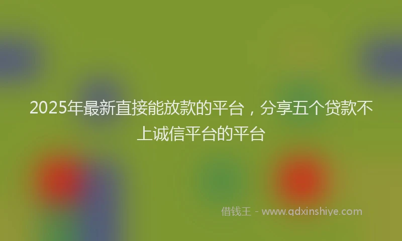 2025年最新直接能放款的平台，分享五个贷款不上诚信平台的平台
