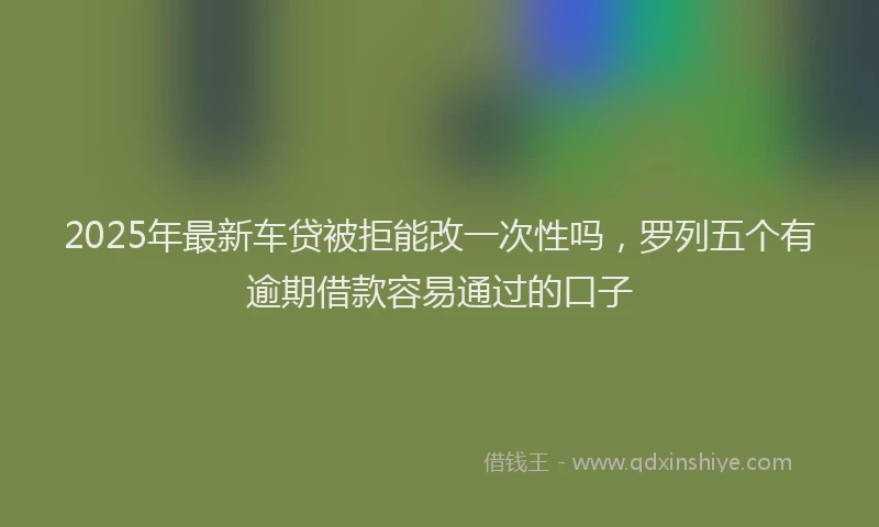 2025年最新车贷被拒能改一次性吗，罗列五个有逾期借款容易通过的口子