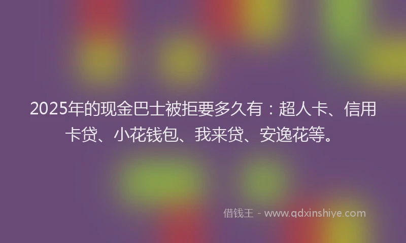 2025年的现金巴士被拒要多久有：超人卡、信用卡贷、小花钱包、我来贷、安逸花等。