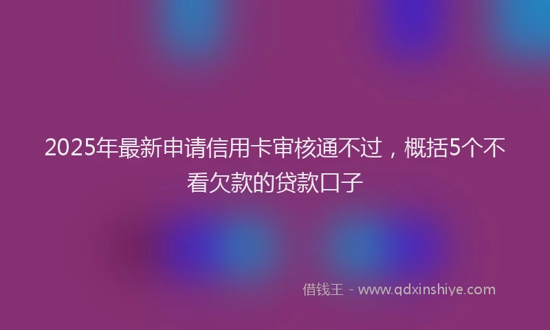 2025年最新申请信用卡审核通不过，概括5个不看欠款的贷款口子