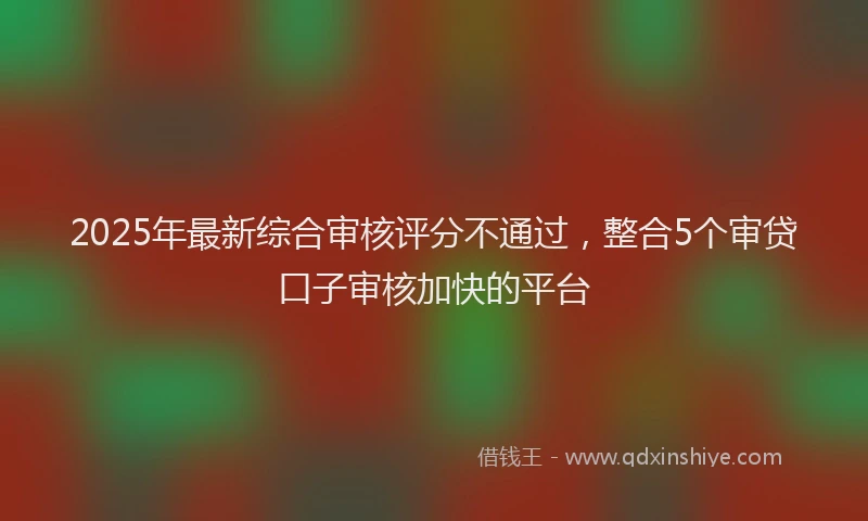 2025年最新综合审核评分不通过，整合5个审贷口子审核加快的平台