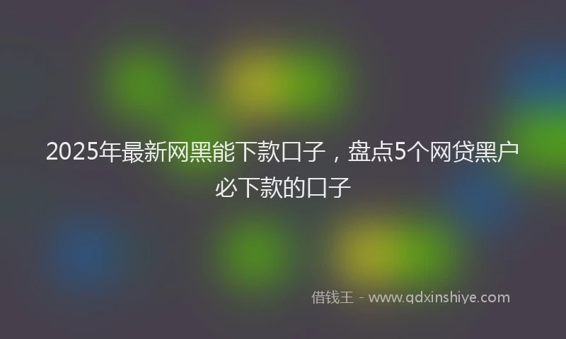 2025年最新网黑能下款口子，盘点5个网贷黑户必下款的口子