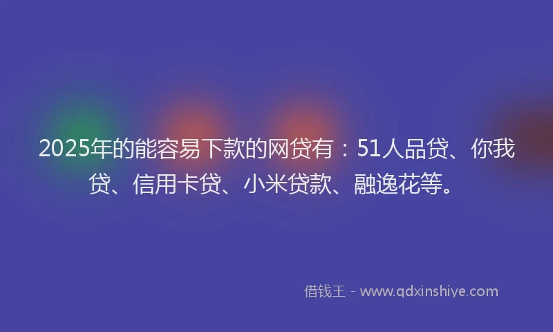 2025年的能容易下款的网贷有：51人品贷、你我贷、信用卡贷、小米贷款、融逸花等。