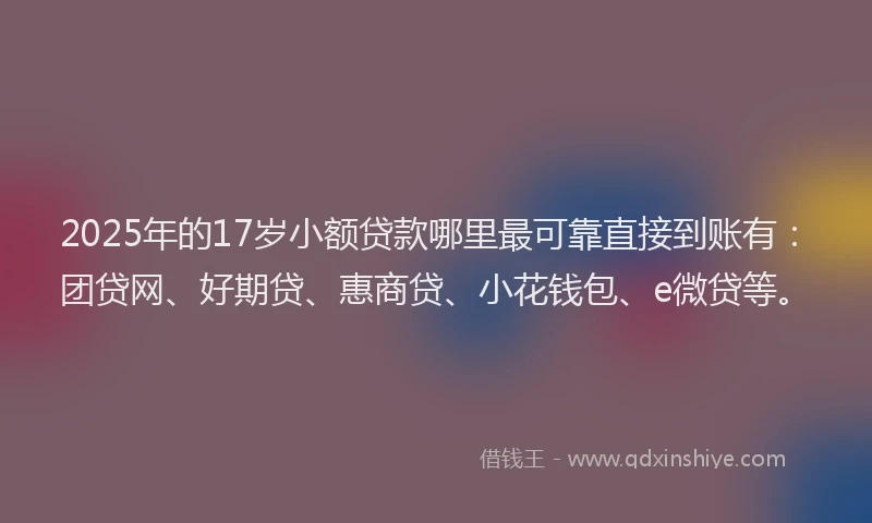2025年的17岁小额贷款哪里最可靠直接到账有：团贷网、好期贷、惠商贷、小花钱包、e微贷等。