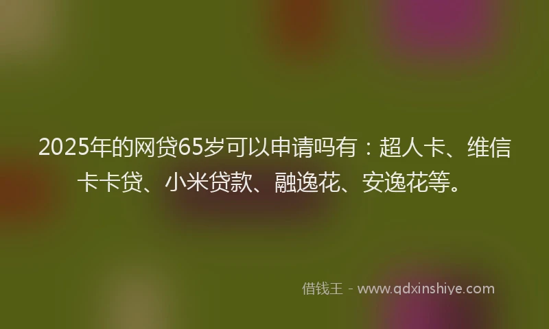 2025年的网贷65岁可以申请吗有：超人卡、维信卡卡贷、小米贷款、融逸花、安逸花等。