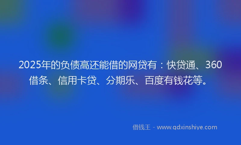 2025年的负债高还能借的网贷有：快贷通、360借条、信用卡贷、分期乐、百度有钱花等。