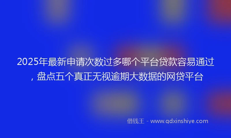 2025年最新申请次数过多哪个平台贷款容易通过，盘点五个真正无视逾期大数据的网贷平台