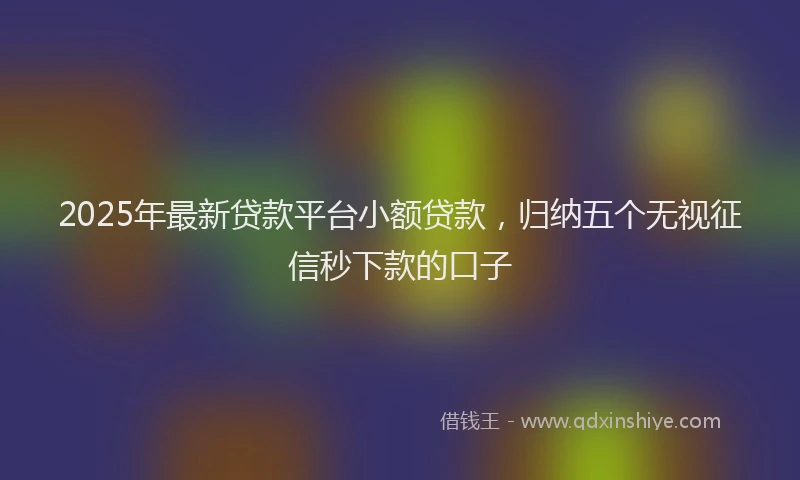 2025年最新贷款平台小额贷款，归纳五个无视征信秒下款的口子