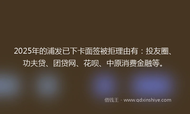 2025年的浦发已下卡面签被拒理由有：投友圈、功夫贷、团贷网、花呗、中原消费金融等。