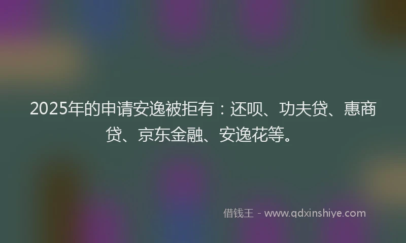 2025年的申请安逸被拒有：还呗、功夫贷、惠商贷、京东金融、安逸花等。