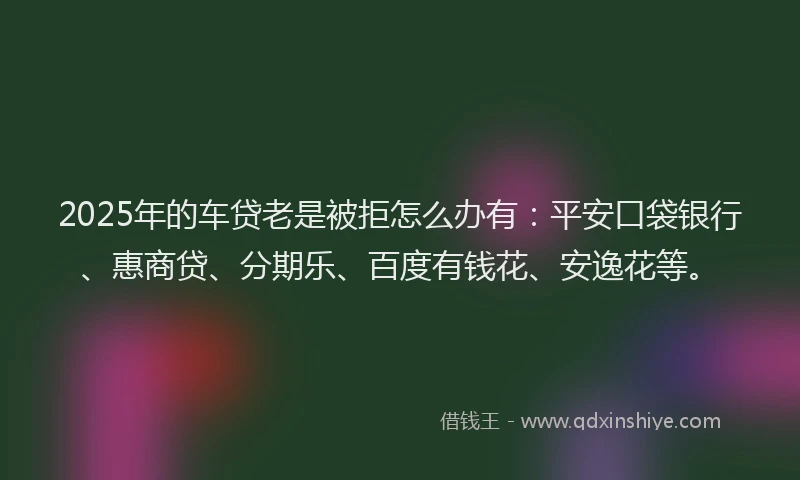 2025年的车贷老是被拒怎么办有：平安口袋银行、惠商贷、分期乐、百度有钱花、安逸花等。