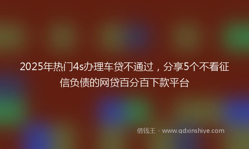 2025年热门4s办理车贷不通过，分享5个不看征信负债的网贷百分百下款平台