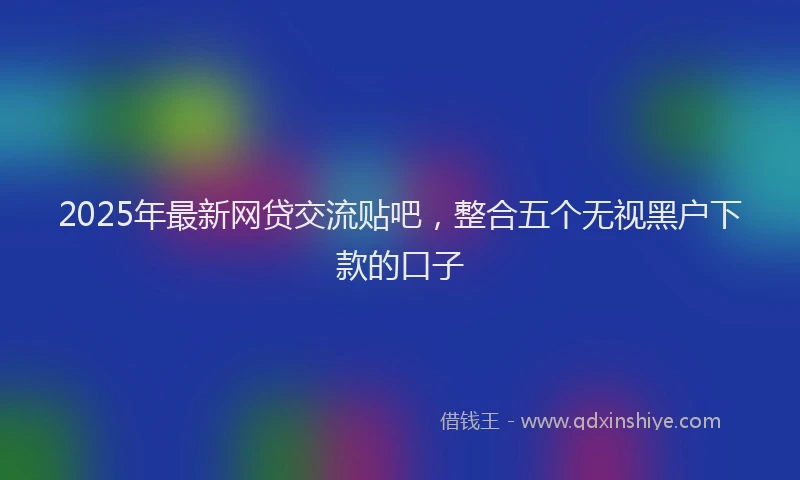 2025年最新网贷交流贴吧，整合五个无视黑户下款的口子