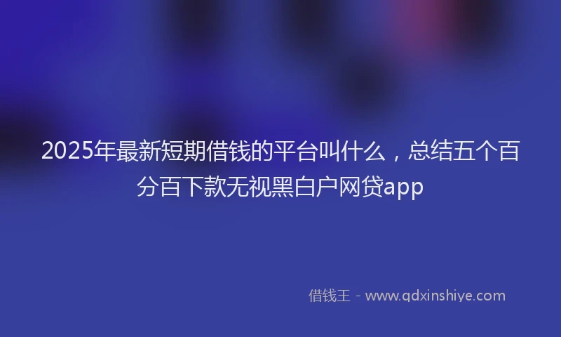 2025年最新短期借钱的平台叫什么，总结五个百分百下款无视黑白户网贷app