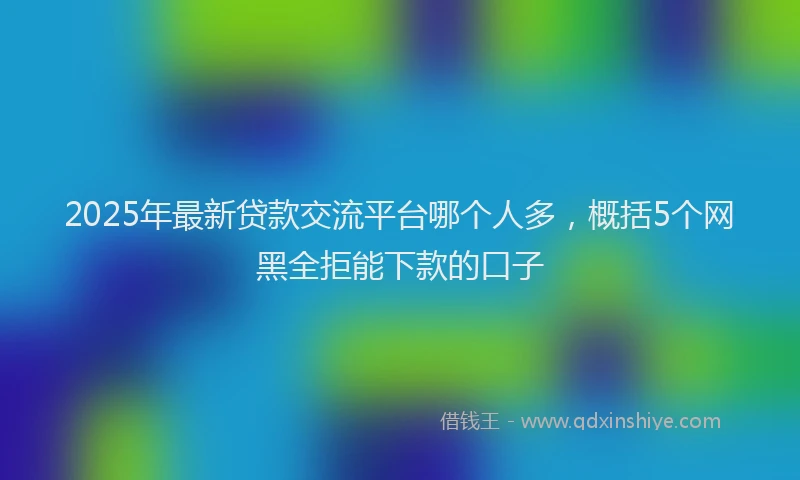 2025年最新贷款交流平台哪个人多，概括5个网黑全拒能下款的口子