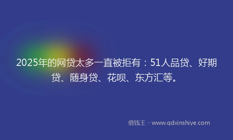 2025年的网贷太多一直被拒有：51人品贷、好期贷、随身贷、花呗、东方汇等。