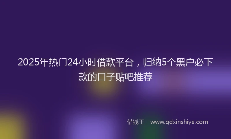 2025年热门24小时借款平台，归纳5个黑户必下款的口子贴吧推荐