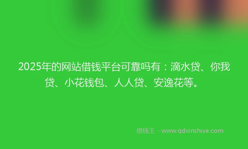 2025年的网站借钱平台可靠吗有：滴水贷、你我贷、小花钱包、人人贷、安逸花等。