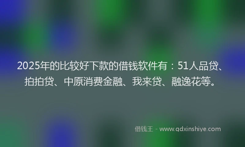 2025年的比较好下款的借钱软件有：51人品贷、拍拍贷、中原消费金融、我来贷、融逸花等。
