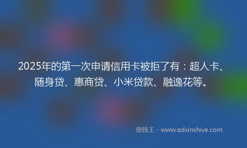 2025年的第一次申请信用卡被拒了有：超人卡、随身贷、惠商贷、小米贷款、融逸花等。