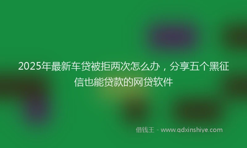 2025年最新车贷被拒两次怎么办，分享五个黑征信也能贷款的网贷软件