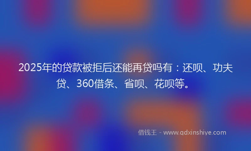 2025年的贷款被拒后还能再贷吗有：还呗、功夫贷、360借条、省呗、花呗等。