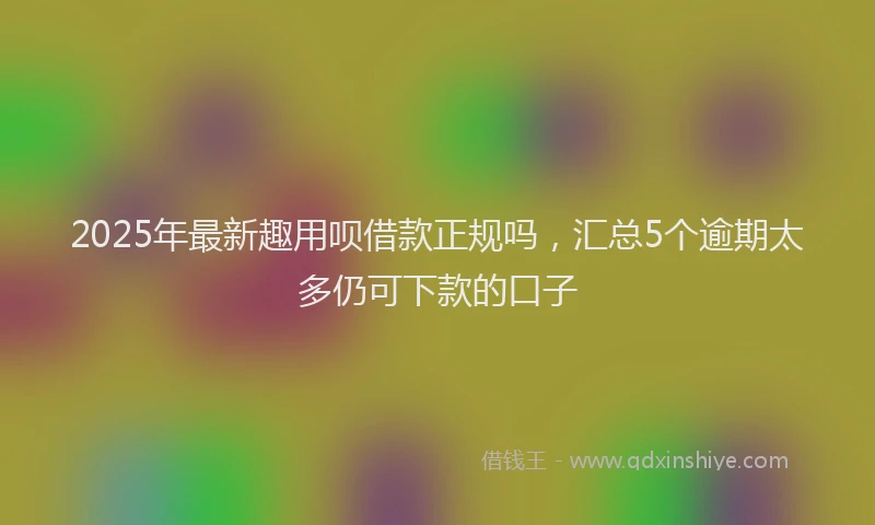 2025年最新趣用呗借款正规吗，汇总5个逾期太多仍可下款的口子