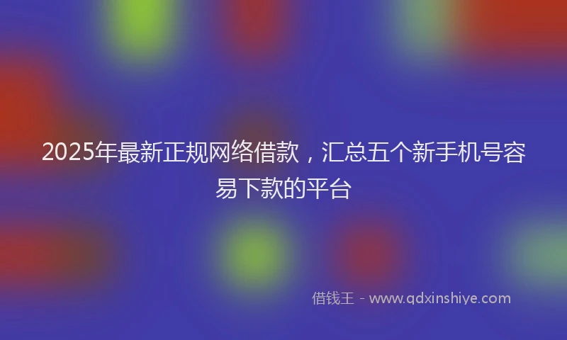 2025年最新正规网络借款，汇总五个新手机号容易下款的平台
